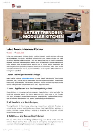 11/24/23, 3:51 PM Latest Trends In Modular Kitchen - 2023
https://www.regalokitchens.com/latest-trends-in-modular-kitchen.php 1/21
Track Order Contact Us Media Blog Store Locator
 +91 9971006612  enquiry@regalokitchens.com      
Latest Trends In Modular Kitchen
ByAdmin On Oct 13, 2023
In the ever-evolving world of interior design, the latest trends in modular kitchens embrace a
perfect balance of functionality, aesthetics, and innovation. Open shelves and clean lines make
the most of available space and provide a light, airy feeling, reflecting the trend of uncluttered
elegance. The kitchen, the beating heart of every house, is undergoing a considerable transition
in the dynamic world of interior design. With the rise of kitchen design, homeowners are
embracing innovative designs that seamlessly blend style and functionality. In this article, we will
explore the latest trends in modular kitchens, with a focus on the expertise of Regalo Kitchens, a
leading name in the field.
One of the key trends in modular kitchens is the move towards open shelving. Open shelves
additionally give a room an aura of spaciousness, but they also let house owners show off their
lovely goods. Regalo Kitchens is an expert at developing modular kitchens with clever storage
options, making sure that every available square inch is effectively utilized.
Modern kitchens are embracing smart technology, and Regalo Kitchens is at the forefront of this
trend. Now, people can operate their kitchen appliances with a simple swipe on their iPhones,
from smart refrigerators to clever lighting systems. Regalo Kitchens integrates these cutting-
edge technologies seamlessly into their designs, enhancing the kitchen experience.
The simplistic style of kitchen design is becoming more and more fashionable. This trend is
marked by clear surfaces, uncluttered areas, and clean lines. Regalo Kitchens specializes in
creating minimalist modular kitchens, focusing on simplicity and functionality without
compromising on aesthetics.
Bold and colorful hues are resurfacing in kitchen design, even though neutral tones still
dominate. Regalo Kitchens offers a wide range of color options, allowing homeowners to
experiment with contrasting finishes and create a visually appealing kitchen space.
1. Open Shelving and Smart Storage:
2. Smart Appliances and Technology Integration:
3. Minimalistic and Sleek Designs:
4. Bold Colors and Contrasting Finishes:
Enquiry

 