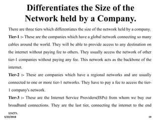 Differentiates the Size of the
Network held by a Company.
There are three tiers which differentiates the size of the network held by a company.
Tier-1 :- These are the companies which have a global network connecting so many
cables around the world. They will be able to provide access to any destination on
the internet without paying fee to others. They usually access the network of other
tier-1 companies without paying any fee. This network acts as the backbone of the
internet.
Tier-2 :- These are companies which have a regional networks and are usually
connected to one or more tier-1 networks. They have to pay a fee to access the tier-
1 company's network.
Tier-3 :- These are the Internet Service Providers(ISPs) from whom we buy our
broadband connections. They are the last tier, connecting the internet to the end
users.
5/22/2018 19
 