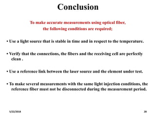 Conclusion
5/22/2018 28
To make accurate measurements using optical fiber,
the following conditions are required;
• Use a light source that is stable in time and in respect to the temperature.
• Verify that the connections, the fibers and the receiving cell are perfectly
clean .
• Use a reference link between the laser source and the element under test.
• To make several measurements with the same light injection conditions, the
reference fiber must not be disconnected during the measurement period.
 