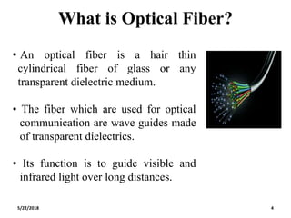What is Optical Fiber?
• An optical fiber is a hair thin
cylindrical fiber of glass or any
transparent dielectric medium.
• The fiber which are used for optical
communication are wave guides made
of transparent dielectrics.
• Its function is to guide visible and
infrared light over long distances.
5/22/2018 4
 