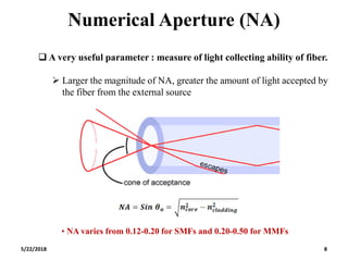 Numerical Aperture (NA)
5/22/2018 8
 A very useful parameter : measure of light collecting ability of fiber.
 Larger the magnitude of NA, greater the amount of light accepted by
the fiber from the external source
• NA varies from 0.12-0.20 for SMFs and 0.20-0.50 for MMFs
 