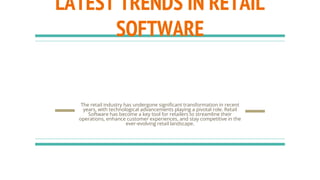 LATEST TRENDS IN RETAIL
SOFTWARE
The retail industry has undergone significant transformation in recent
years, with technological advancements playing a pivotal role. Retail
Software has become a key tool for retailers to streamline their
operations, enhance customer experiences, and stay competitive in the
ever-evolving retail landscape.
 