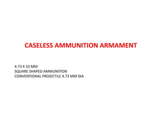 CASELESS AMMUNITION ARMAMENT
4.73 X 33 MM
SQUARE SHAPED AMMUNITION
CONVENTIONAL PROJECTILE 4.73 MM DIA
 