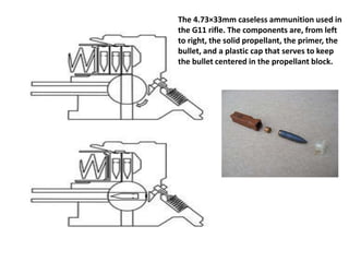The 4.73×33mm caseless ammunition used in
the G11 rifle. The components are, from left
to right, the solid propellant, the primer, the
bullet, and a plastic cap that serves to keep
the bullet centered in the propellant block.
 