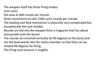 The weapon itself has three firing modes:
semi-auto,
full-auto at 460 rounds per minute
three-round burst at over 2100 cyclic rounds per minute.
The loading and feed mechanism is physically very complicated but
exceptionally fast and reliable.
Rounds are fed into the weapon from a magazine that lies above
and parallel with the barrel.
The rounds are oriented vertically (at 90 degrees to the bore) and
are fed downwards into the rotary chamber so that they can be
rotated 90 degrees for firing.
The firing cycle process is roughly:
 