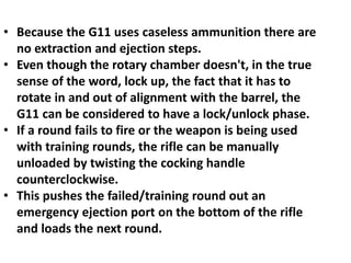 • Because the G11 uses caseless ammunition there are
no extraction and ejection steps.
• Even though the rotary chamber doesn't, in the true
sense of the word, lock up, the fact that it has to
rotate in and out of alignment with the barrel, the
G11 can be considered to have a lock/unlock phase.
• If a round fails to fire or the weapon is being used
with training rounds, the rifle can be manually
unloaded by twisting the cocking handle
counterclockwise.
• This pushes the failed/training round out an
emergency ejection port on the bottom of the rifle
and loads the next round.
 