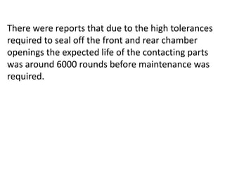 There were reports that due to the high tolerances
required to seal off the front and rear chamber
openings the expected life of the contacting parts
was around 6000 rounds before maintenance was
required.
 