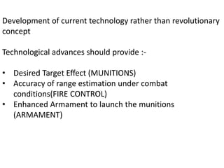 Development of current technology rather than revolutionary
concept
Technological advances should provide :-
• Desired Target Effect (MUNITIONS)
• Accuracy of range estimation under combat
conditions(FIRE CONTROL)
• Enhanced Armament to launch the munitions
(ARMAMENT)
 