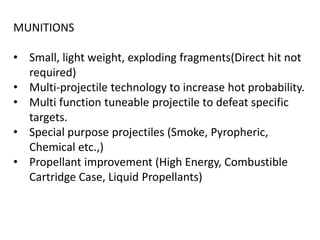 MUNITIONS
• Small, light weight, exploding fragments(Direct hit not
required)
• Multi-projectile technology to increase hot probability.
• Multi function tuneable projectile to defeat specific
targets.
• Special purpose projectiles (Smoke, Pyropheric,
Chemical etc.,)
• Propellant improvement (High Energy, Combustible
Cartridge Case, Liquid Propellants)
 