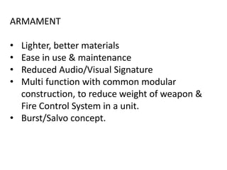 ARMAMENT
• Lighter, better materials
• Ease in use & maintenance
• Reduced Audio/Visual Signature
• Multi function with common modular
construction, to reduce weight of weapon &
Fire Control System in a unit.
• Burst/Salvo concept.
 