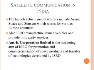 SATELLITE COMMUNICATION IN
INDIA
 The launch vehicle manufacturers include Ariane
Space and Starsem which works for various
Europe countries.
 Also ISRO manufacture launch vehicles and
provide third party services.
 Antrix Corporation limited is the marketing
arm of ISRO for promotion and
commercialisation of space products and transfer
of technologies developed by ISRO.
 