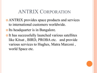 ANTRIX CORPORATION
 ANTRIX provides space products and services
to international customers worldwide.
 Its headquarter is in Bangalore.
 It has successfully launched various satellites
like Kitsat , BIRD, PROBA etc. and provide
various services to Hughes, Matra Marconi ,
world Space etc.
 