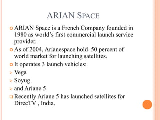 ARIAN SPACE
 ARIAN Space is a French Company founded in
1980 as world’s first commercial launch service
provider.
 As of 2004, Arianespace hold 50 percent of
world market for launching satellites.
 It operates 3 launch vehicles:
 Vega
 Soyug
 and Ariane 5
 Recently Ariane 5 has launched satellites for
DirecTV , India.
 