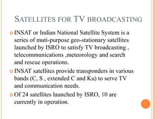 SATELLITES FOR TV BROADCASTING
 INSAT or Indian National Satellite System is a
series of muti-purpose geo-stationary satellites
launched by ISRO to satisfy TV broadcasting ,
telecommunications ,meteorology and search
and rescue operations.
 INSAT satellites provide transponders in various
bands (C, S , extended C and Ku) to serve TV
and communication needs.
 Of 24 satellites launched by ISRO, 10 are
currently in operation.
 