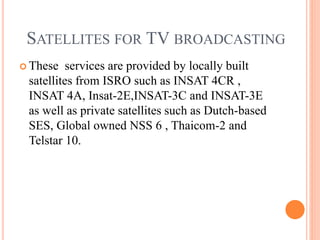 SATELLITES FOR TV BROADCASTING
 These services are provided by locally built
satellites from ISRO such as INSAT 4CR ,
INSAT 4A, Insat-2E,INSAT-3C and INSAT-3E
as well as private satellites such as Dutch-based
SES, Global owned NSS 6 , Thaicom-2 and
Telstar 10.
 