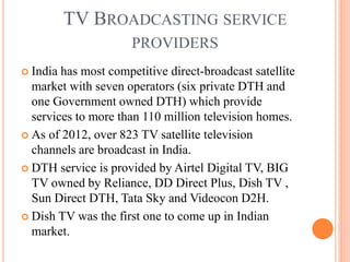 TV BROADCASTING SERVICE
PROVIDERS
 India has most competitive direct-broadcast satellite
market with seven operators (six private DTH and
one Government owned DTH) which provide
services to more than 110 million television homes.
 As of 2012, over 823 TV satellite television
channels are broadcast in India.
 DTH service is provided by Airtel Digital TV, BIG
TV owned by Reliance, DD Direct Plus, Dish TV ,
Sun Direct DTH, Tata Sky and Videocon D2H.
 Dish TV was the first one to come up in Indian
market.
 