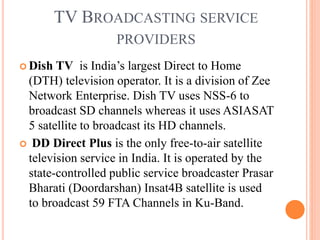 TV BROADCASTING SERVICE
PROVIDERS
 Dish TV is India’s largest Direct to Home
(DTH) television operator. It is a division of Zee
Network Enterprise. Dish TV uses NSS-6 to
broadcast SD channels whereas it uses ASIASAT
5 satellite to broadcast its HD channels.
 DD Direct Plus is the only free-to-air satellite
television service in India. It is operated by the
state-controlled public service broadcaster Prasar
Bharati (Doordarshan) Insat4B satellite is used
to broadcast 59 FTA Channels in Ku-Band.
 