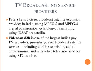TV BROADCASTING SERVICE
PROVIDERS
 Tata Sky is a direct broadcast satellite television
provider in India, using MPEG-2 and MPEG-4
digital compression technology, transmitting
using INSAT 4A satellite.
 Videocon d2h is one of the largest Indian pay
TV providers, providing direct broadcast satellite
service—including satellite television, audio
programming, and interactive television services
using ST2 satellite.
 