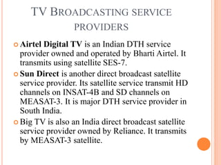 TV BROADCASTING SERVICE
PROVIDERS
 Airtel Digital TV is an Indian DTH service
provider owned and operated by Bharti Airtel. It
transmits using satellite SES-7.
 Sun Direct is another direct broadcast satellite
service provider. Its satellite service transmit HD
channels on INSAT-4B and SD channels on
MEASAT-3. It is major DTH service provider in
South India.
 Big TV is also an India direct broadcast satellite
service provider owned by Reliance. It transmits
by MEASAT-3 satellite.
 