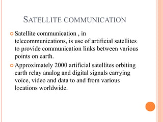SATELLITE COMMUNICATION
 Satellite communication , in
telecommunications, is use of artificial satellites
to provide communication links between various
points on earth.
 Approximately 2000 artificial satellites orbiting
earth relay analog and digital signals carrying
voice, video and data to and from various
locations worldwide.
 