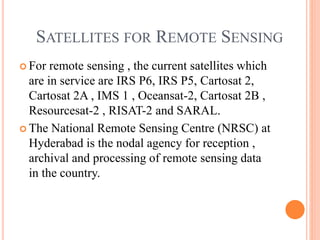 SATELLITES FOR REMOTE SENSING
 For remote sensing , the current satellites which
are in service are IRS P6, IRS P5, Cartosat 2,
Cartosat 2A , IMS 1 , Oceansat-2, Cartosat 2B ,
Resourcesat-2 , RISAT-2 and SARAL.
 The National Remote Sensing Centre (NRSC) at
Hyderabad is the nodal agency for reception ,
archival and processing of remote sensing data
in the country.
 