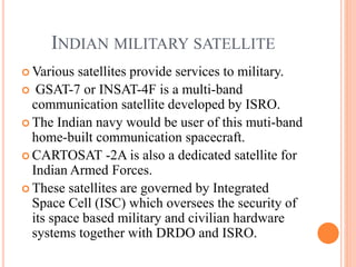 INDIAN MILITARY SATELLITE
 Various satellites provide services to military.
 GSAT-7 or INSAT-4F is a multi-band
communication satellite developed by ISRO.
 The Indian navy would be user of this muti-band
home-built communication spacecraft.
 CARTOSAT -2A is also a dedicated satellite for
Indian Armed Forces.
 These satellites are governed by Integrated
Space Cell (ISC) which oversees the security of
its space based military and civilian hardware
systems together with DRDO and ISRO.
 