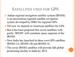 SATELLITES USED FOR GPS
 Indian regional navigation satellite system (IRNSS)
is an autonomous regional satellite navigation
system developed by ISRO for regional GPS.
 Till now we depend on American satellites for GPS.
 But it has been proposed that seven satellites with
prefix ‘IRNSS’ will constitute space segment of the
IRNSS.
 Now India has launched its three own GPS satellites
IRNSS-1A, IRNSS-1B and IRNSS-1C.
 The seven IRNSS satellites will provide full global
positioning facility to India by 2015.
 