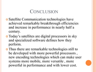 CONCLUSION
 Satellite Communication technologies have
achieved remarkable breakthrough efficiencies
and increase in performance in nearly half a
century.
 Today’s satellites are digital processors in sky
and specialized software defines how they
perform.
 Thus there are remarkable technologies still to
be developed with more powerful processors ,
new encoding technologies which can make user
systems more mobile, more versatile , more
powerful in performance and with lower cost.
 