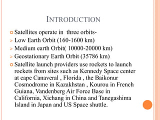 INTRODUCTION
 Satellites operate in three orbits-
 Low Earth Orbit (160-1600 km)
 Medium earth Orbit( 10000-20000 km)
 Geostationary Earth Orbit (35786 km)
 Satellite launch providers use rockets to launch
rockets from sites such as Kennedy Space center
at cape Canaveral , Florida , the Baikonur
Cosmodrome in Kazakhstan , Kourou in French
Guiana, Vandenberg Air Force Base in
California, Xichang in China and Tanegashima
Island in Japan and US Space shuttle.
 