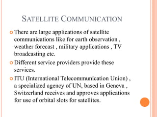 SATELLITE COMMUNICATION
 There are large applications of satellite
communications like for earth observation ,
weather forecast , military applications , TV
broadcasting etc.
 Different service providers provide these
services.
 ITU (International Telecommunication Union) ,
a specialized agency of UN, based in Geneva ,
Switzerland receives and approves applications
for use of orbital slots for satellites.
 