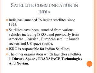 SATELLITE COMMUNICATION IN
INDIA
 India has launched 76 Indian satellites since
1975.
 Satellites have been launched from various
vehicles including ISRO , and previously from
American , Russian , European satellite launch
rockets and US space shuttle.
 ISRO is responsible for Indian Satellites.
 The other organization which launches satellites
is Dhruva Space , TRANSPACE Technologies
And Xovian.
 