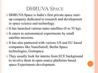 DHRUVA SPACE
 DHRUVA Space is India’s first private space start-
up company dedicated to research and development
in space science and technology.
 It has launched various nano-satellites (8 to 35 kg).
 It caters to astronomical experiments by small
satellite missions.
 It has also partnered with various US and EU based
companies like NanoSatisfi, Berlin Space
technologies, Gomspace.
 They usually look for interns from ECE background
to involve them in open source platforms based
space Experiments development.
 