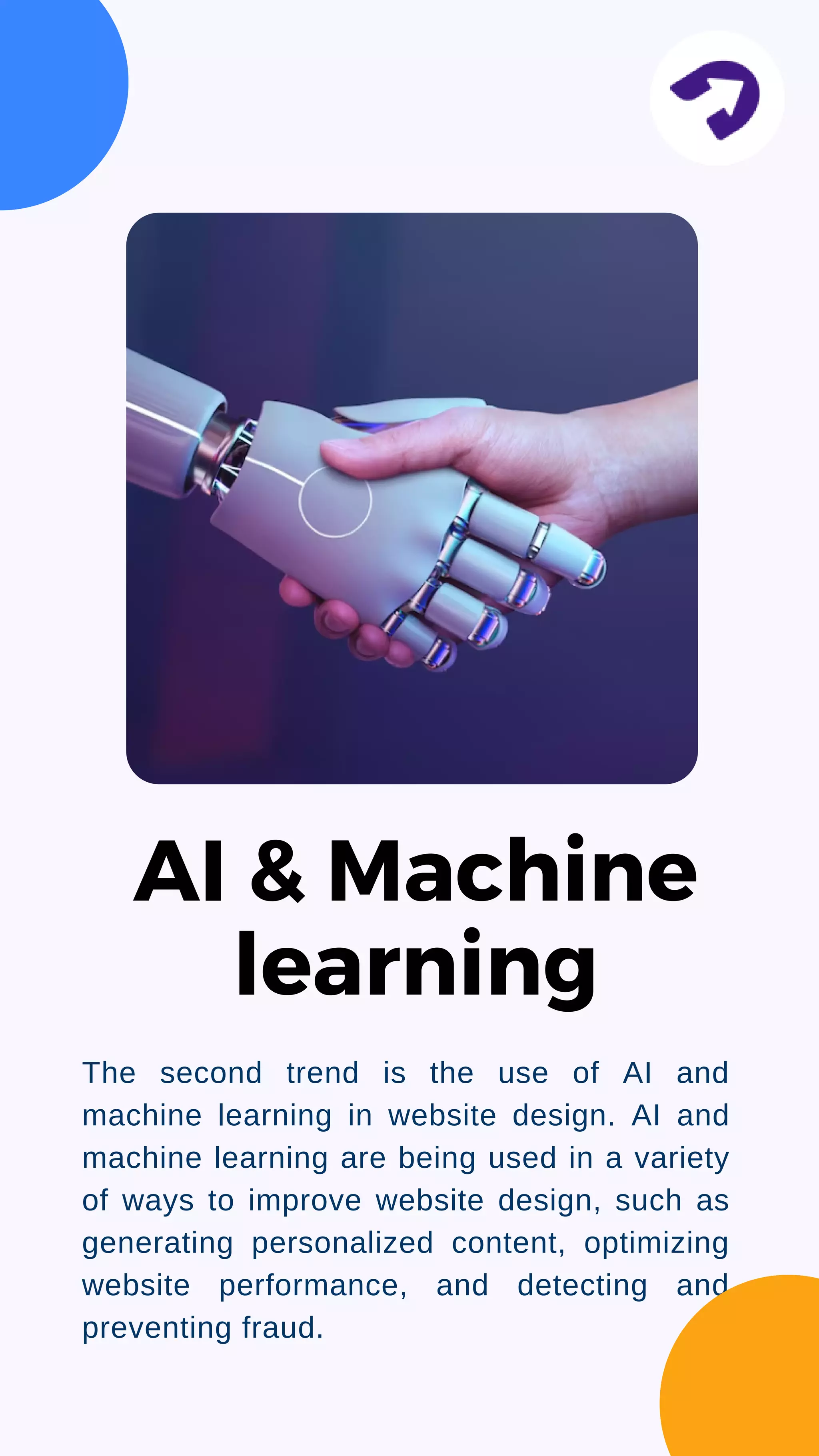 The second trend is the use of AI and
machine learning in website design. AI and
machine learning are being used in a variety
of ways to improve website design, such as
generating personalized content, optimizing
website performance, and detecting and
preventing fraud.
AI & Machine
learning
 
