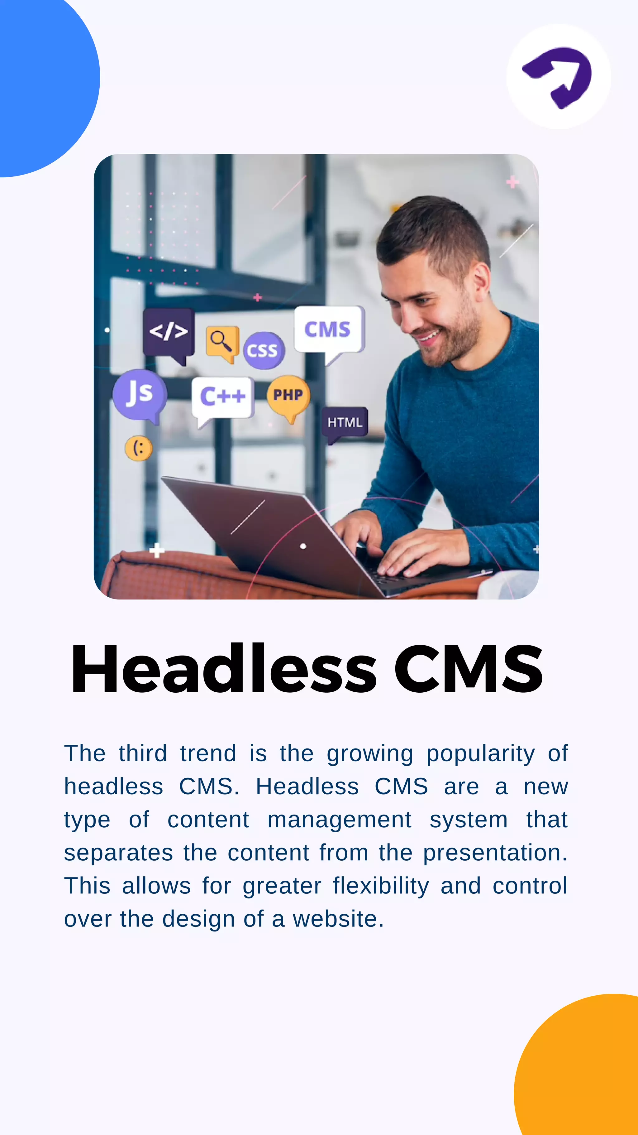 The third trend is the growing popularity of
headless CMS. Headless CMS are a new
type of content management system that
separates the content from the presentation.
This allows for greater flexibility and control
over the design of a website.
Headless CMS
 