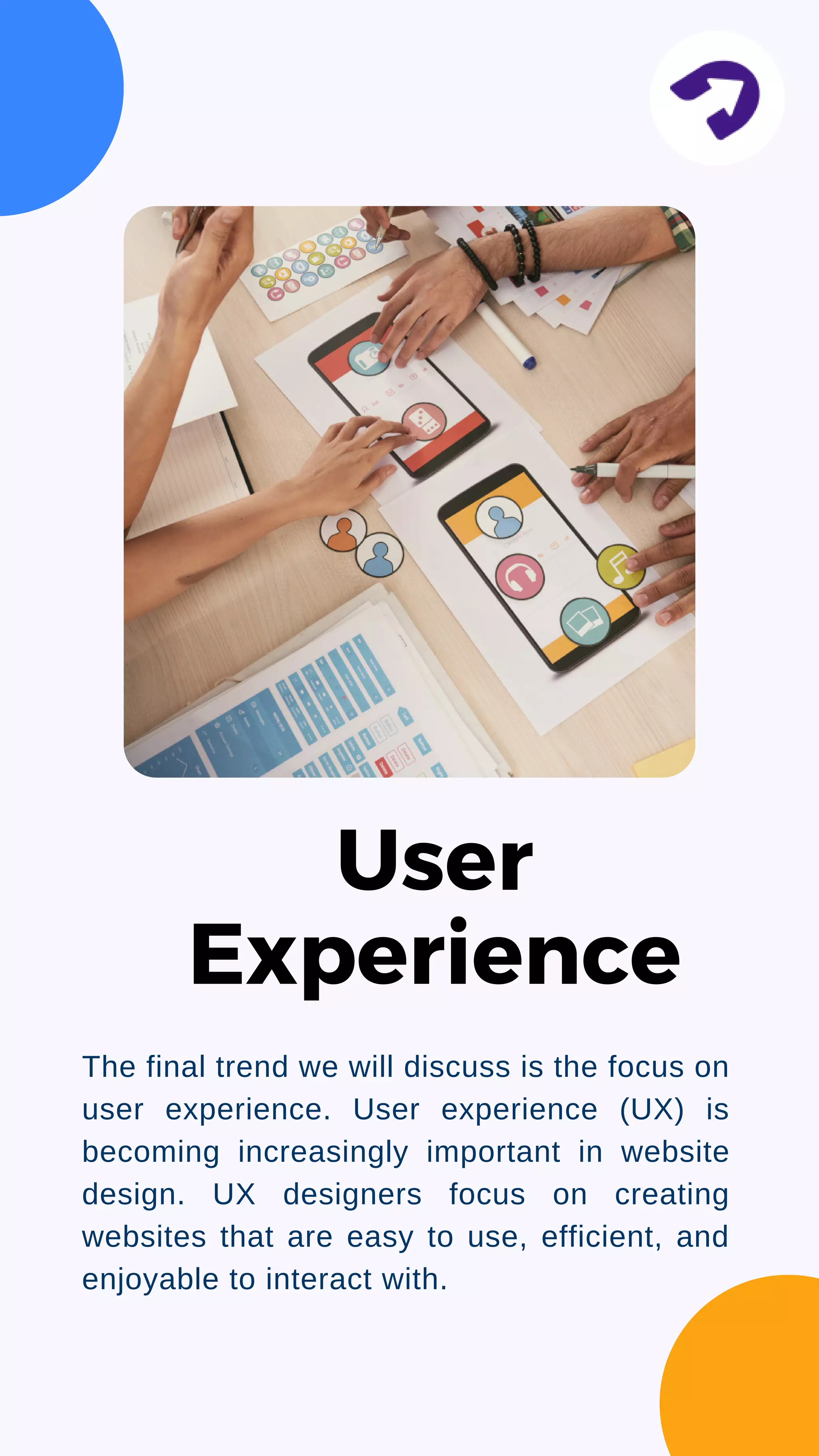 The final trend we will discuss is the focus on
user experience. User experience (UX) is
becoming increasingly important in website
design. UX designers focus on creating
websites that are easy to use, efficient, and
enjoyable to interact with.
User
Experience
 