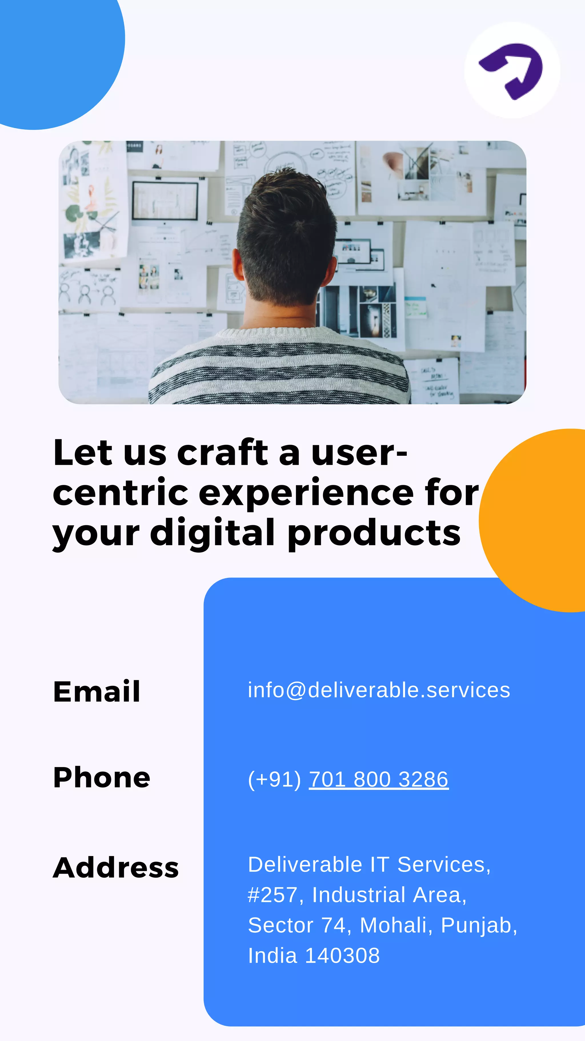 Let us craft a user-
centric experience for
your digital products
Email info@deliverable.services
Phone (+91) 701 800 3286
Address Deliverable IT Services,
#257, Industrial Area,
Sector 74, Mohali, Punjab,
India 140308
 