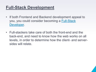 Full-Stack Development
• If both Frontend and Backend development appeal to
you, you could consider becoming a Full-Stack
Developer.
• Full-stackers take care of both the front-end and the
back-end, and need to know how the web works on all
levels, in order to determine how the client- and server-
sides will relate.
 