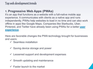 Top web development trends
1. Progressive Web Apps (PWAs)
It’s an app that functions as a website with a full-native mobile app
experience. It communicates with clients as a native app and runs
independently. PWAs help websites to load in no time and can also work
offline in apps like Google Maps. Companies like Starbucks, Uber,
Pinterest, and Twitter have already been using PWAs for a better user
experience.
Here are favorable changes the PWA technology brought for businesses
and users:
 Seamless installation
 Saving device storage and power
 Lessened support and development expenses
 Smooth updating and maintenance
 Faster launch to the market
 