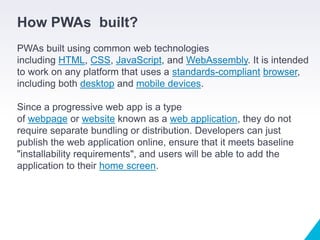 How PWAs built?
PWAs built using common web technologies
including HTML, CSS, JavaScript, and WebAssembly. It is intended
to work on any platform that uses a standards-compliant browser,
including both desktop and mobile devices.
Since a progressive web app is a type
of webpage or website known as a web application, they do not
require separate bundling or distribution. Developers can just
publish the web application online, ensure that it meets baseline
"installability requirements", and users will be able to add the
application to their home screen.
 