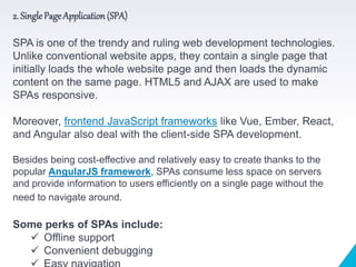 2. Single Page Application(SPA)
SPA is one of the trendy and ruling web development technologies.
Unlike conventional website apps, they contain a single page that
initially loads the whole website page and then loads the dynamic
content on the same page. HTML5 and AJAX are used to make
SPAs responsive.
Moreover, frontend JavaScript frameworks like Vue, Ember, React,
and Angular also deal with the client-side SPA development.
Besides being cost-effective and relatively easy to create thanks to the
popular AngularJS framework, SPAs consume less space on servers
and provide information to users efficiently on a single page without the
need to navigate around.
Some perks of SPAs include:
 Offline support
 Convenient debugging
 
