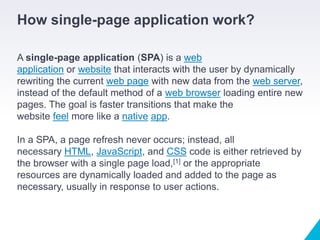 How single-page application work?
A single-page application (SPA) is a web
application or website that interacts with the user by dynamically
rewriting the current web page with new data from the web server,
instead of the default method of a web browser loading entire new
pages. The goal is faster transitions that make the
website feel more like a native app.
In a SPA, a page refresh never occurs; instead, all
necessary HTML, JavaScript, and CSS code is either retrieved by
the browser with a single page load,[1] or the appropriate
resources are dynamically loaded and added to the page as
necessary, usually in response to user actions.
 