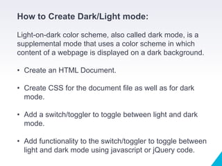 How to Create Dark/Light mode:
Light-on-dark color scheme, also called dark mode, is a
supplemental mode that uses a color scheme in which
content of a webpage is displayed on a dark background.
• Create an HTML Document.
• Create CSS for the document file as well as for dark
mode.
• Add a switch/toggler to toggle between light and dark
mode.
• Add functionality to the switch/toggler to toggle between
light and dark mode using javascript or jQuery code.
 