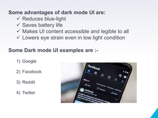 Some advantages of dark mode UI are:
 Reduces blue-light
 Saves battery life
 Makes UI content accessible and legible to all
 Lowers eye strain even in low light condition
Some Dark mode UI examples are :-
1) Google
2) Facebook
3) Reddit
4) Twitter
 