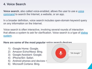 4. Voice Search
Voice search, also called voice-enabled, allows the user to use a voice
command to search the Internet, a website, or an app.
In a broader definition, voice search includes open-domain keyword query
on any information on the Internet.
Voice search is often interactive, involving several rounds of interaction
that allows a system to ask for clarification. Voice search is a type of dialog
system.
Here are some of the most popular voice search devices
1) Google Home: Google.
2) Amazon Echo/Alexa: Bing.
3) Google Assistant: Google.
4) iPhone/Siri: Safari.
5) Android phones and devices: Google.
6) Microsoft Cortana: Bing.
 
