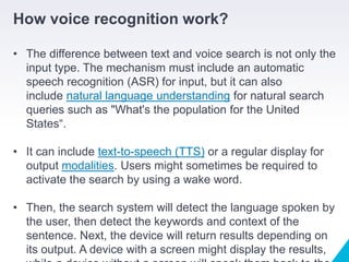 How voice recognition work?
• The difference between text and voice search is not only the
input type. The mechanism must include an automatic
speech recognition (ASR) for input, but it can also
include natural language understanding for natural search
queries such as "What's the population for the United
States“.
• It can include text-to-speech (TTS) or a regular display for
output modalities. Users might sometimes be required to
activate the search by using a wake word.
• Then, the search system will detect the language spoken by
the user, then detect the keywords and context of the
sentence. Next, the device will return results depending on
its output. A device with a screen might display the results,
 