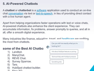 5. AI-Powered Chatbots
A chatbot or chatterbot is a software application used to conduct an on-line
chat conversation via text or text-to-speech, in lieu of providing direct contact
with a live human agent.
Apart from helping organizations faster operations with text or voice chats,
AI-powered chatbots also enhance the client experience. They can
accumulate information, fix problems, answer promptly to queries, and all in
all, offer a smooth digital experience.
Many industries like finance, education, travel, and healthcare are profiting
the most from chatbots.
some of the Best AI Chatbots:
1) Landbot.
2) ManyChat.
3) REVE Chat.
4) Survey Sparrow.
5) Tars.
6) HubSpot chatbot builder.
 