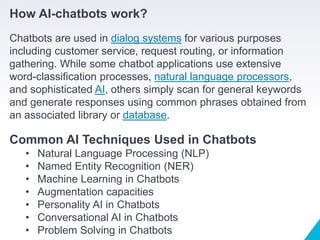 How AI-chatbots work?
Chatbots are used in dialog systems for various purposes
including customer service, request routing, or information
gathering. While some chatbot applications use extensive
word-classification processes, natural language processors,
and sophisticated AI, others simply scan for general keywords
and generate responses using common phrases obtained from
an associated library or database.
Common AI Techniques Used in Chatbots
• Natural Language Processing (NLP)
• Named Entity Recognition (NER)
• Machine Learning in Chatbots
• Augmentation capacities
• Personality AI in Chatbots
• Conversational AI in Chatbots
• Problem Solving in Chatbots
 
