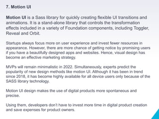 7. Motion UI
Motion UI is a Sass library for quickly creating flexible UI transitions and
animations. It is a stand-alone library that controls the transformation
effects included in a variety of Foundation components, including Toggler,
Reveal and Orbit.
Startups always focus more on user experience and invest fewer resources in
appearance. However, there are more chance of getting notice by promising users
if you have a beautifully designed apps and websites. Hence, visual design has
become an effective marketing strategy.
MVPs will remain minimalistic in 2022. Simultaneously, experts predict the
popularity of new design methods like motion UI. Although it has been in trend
since 2018, it has become highly available for all device users only because of the
SASS library technology.
Motion UI design makes the use of digital products more spontaneous and
precise.
Using them, developers don’t have to invest more time in digital product creation
and save expenses for product owners.
 