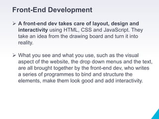 Front-End Development
 A front-end dev takes care of layout, design and
interactivity using HTML, CSS and JavaScript. They
take an idea from the drawing board and turn it into
reality.
 What you see and what you use, such as the visual
aspect of the website, the drop down menus and the text,
are all brought together by the front-end dev, who writes
a series of programmes to bind and structure the
elements, make them look good and add interactivity.
 