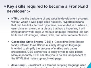 Key skills required to become a Front-End
developer :-
• HTML :- is the backbone of any website development process,
without which a web page does not exist. Hypertext means
that text has links, termed hyperlinks, embedded in it. When a
user clicks on a word or a phrase that has a hyperlink, it will
bring another web-page. A markup language indicates text can
be turned into images, tables, links, and other representations.
• Cascading Style Sheets (CSS) :- Cascading Style Sheets
fondly referred to as CSS is a simply designed language
intended to simplify the process of making web pages
presentable. CSS allows you to apply styles to web pages.
More importantly, CSS enables you to do this independent of
the HTML that makes up each web page.
• JavaScript:- JavaScript is a famous scripting language used
 